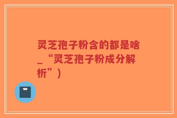 灵芝孢子粉含的都是啥_“灵芝孢子粉成分解析”)