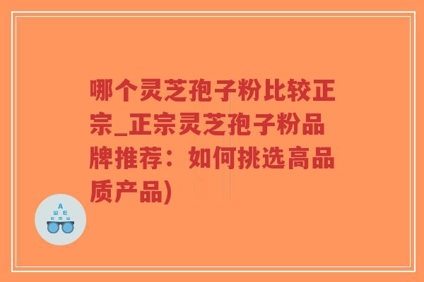 哪个灵芝孢子粉比较正宗_正宗灵芝孢子粉品牌推荐：如何挑选高品质产品)