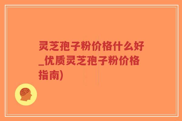 灵芝孢子粉价格什么好_优质灵芝孢子粉价格指南)