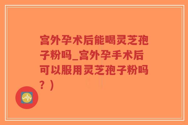 宫外孕术后能喝灵芝孢子粉吗_宫外孕手术后可以服用灵芝孢子粉吗？)