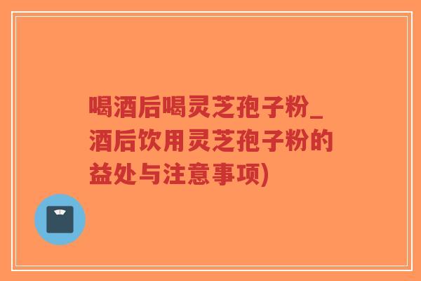 喝酒后喝灵芝孢子粉_酒后饮用灵芝孢子粉的益处与注意事项)