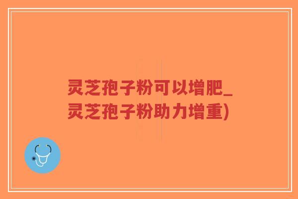 灵芝孢子粉可以增肥_灵芝孢子粉助力增重)