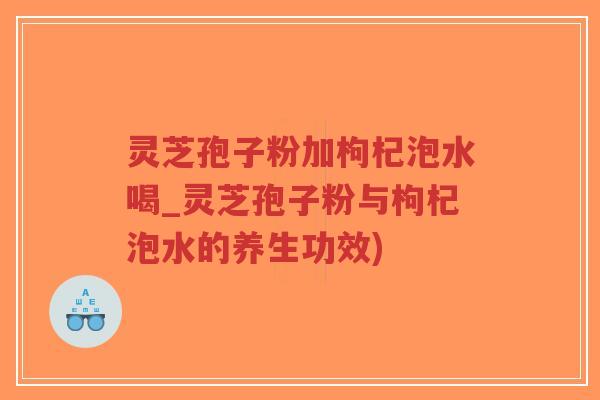 灵芝孢子粉加枸杞泡水喝_灵芝孢子粉与枸杞泡水的养生功效)