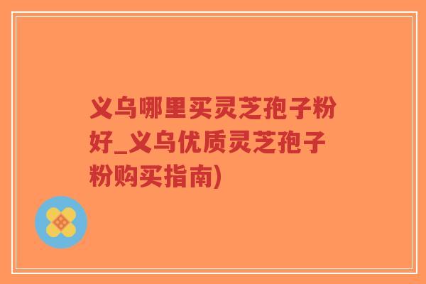 义乌哪里买灵芝孢子粉好_义乌优质灵芝孢子粉购买指南)