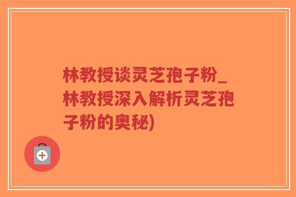 林教授谈灵芝孢子粉_林教授深入解析灵芝孢子粉的奥秘)