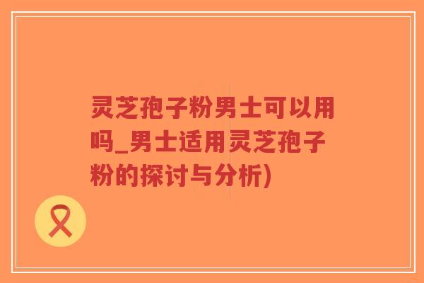 灵芝孢子粉男士可以用吗_男士适用灵芝孢子粉的探讨与分析)