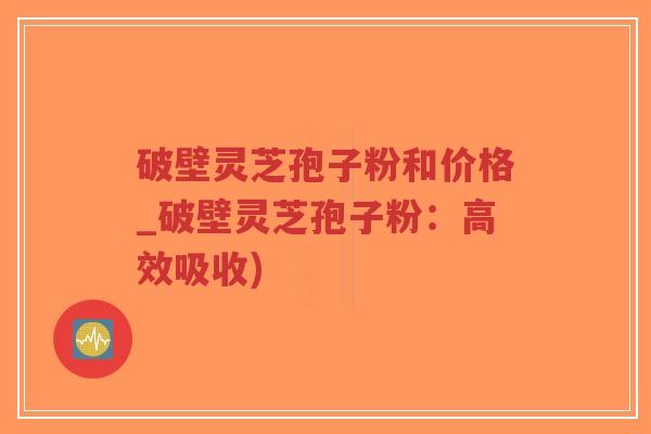 破壁灵芝孢子粉和价格_破壁灵芝孢子粉：高效吸收)