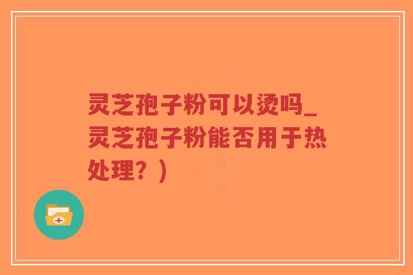 灵芝孢子粉可以烫吗_灵芝孢子粉能否用于热处理？)