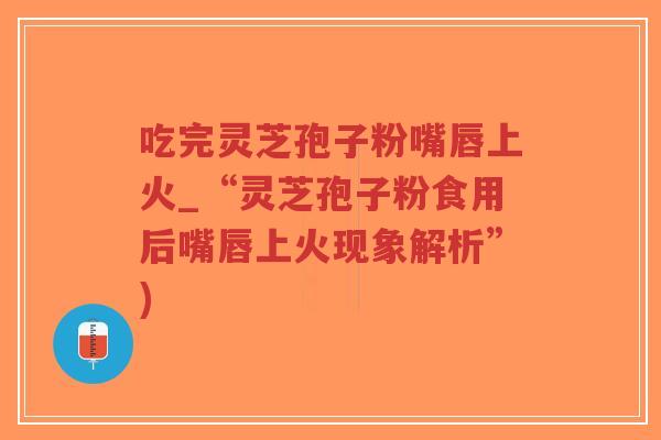 吃完灵芝孢子粉嘴唇上火_“灵芝孢子粉食用后嘴唇上火现象解析”)
