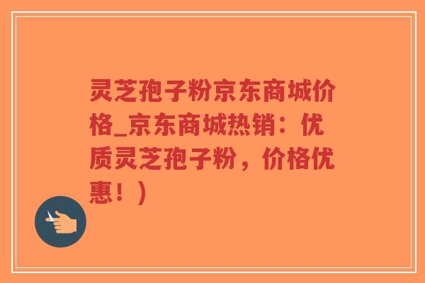 灵芝孢子粉京东商城价格_京东商城热销：优质灵芝孢子粉，价格优惠！)