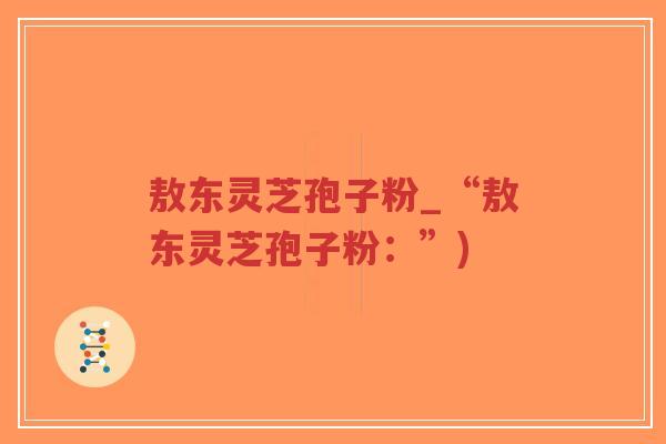 敖东灵芝孢子粉_“敖东灵芝孢子粉：”)
