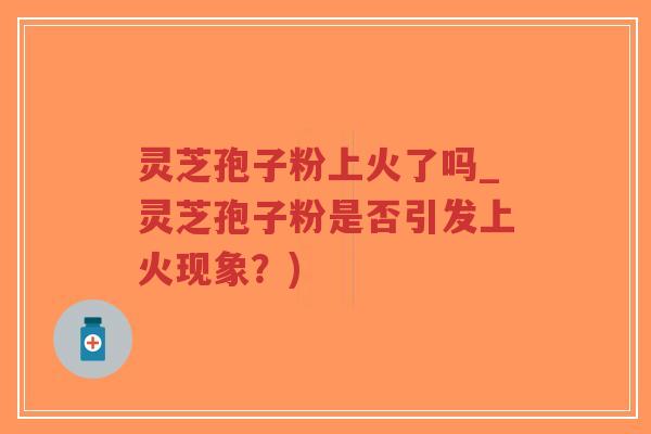 灵芝孢子粉上火了吗_灵芝孢子粉是否引发上火现象？)