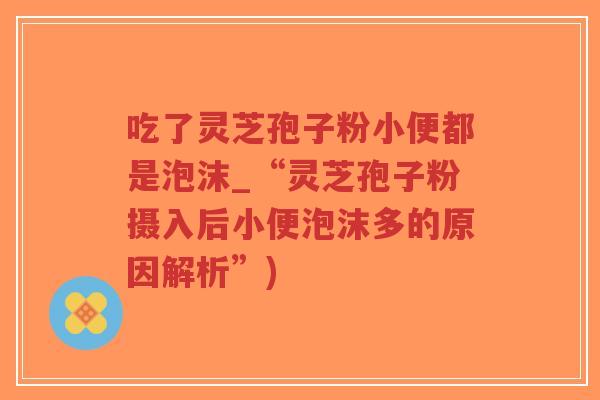 吃了灵芝孢子粉小便都是泡沫_“灵芝孢子粉摄入后小便泡沫多的原因解析”)