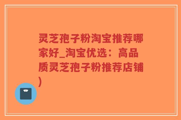 灵芝孢子粉淘宝推荐哪家好_淘宝优选：高品质灵芝孢子粉推荐店铺)