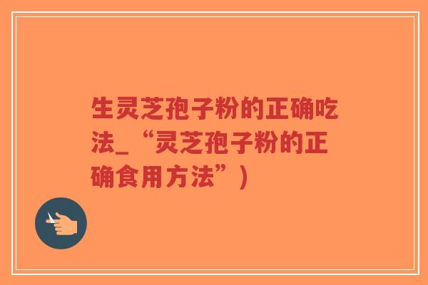 生灵芝孢子粉的正确吃法_“灵芝孢子粉的正确食用方法”)