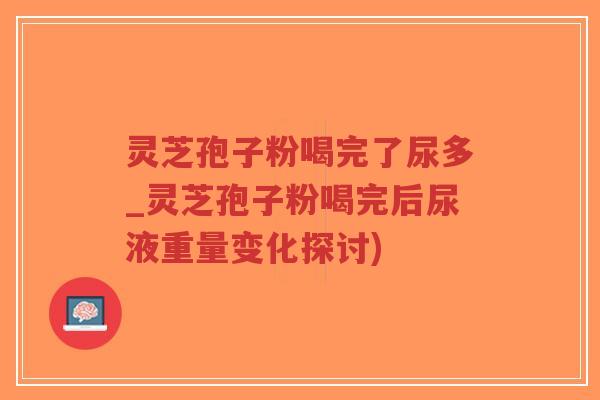 灵芝孢子粉喝完了尿多_灵芝孢子粉喝完后尿液重量变化探讨)