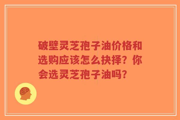 破壁灵芝孢子油价格和选购应该怎么抉择？你会选灵芝孢子油吗？