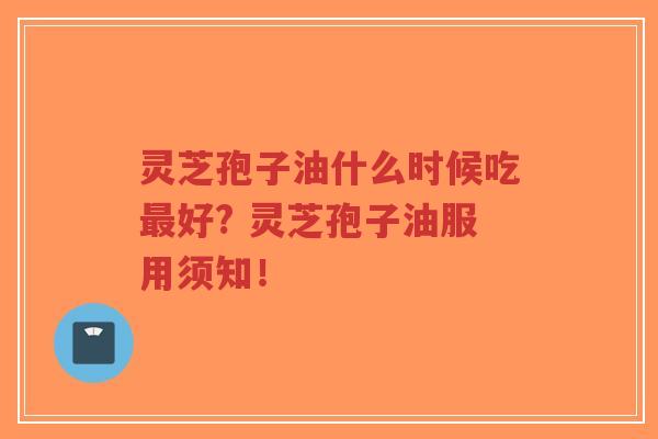 灵芝孢子油什么时候吃最好? 灵芝孢子油服用须知！