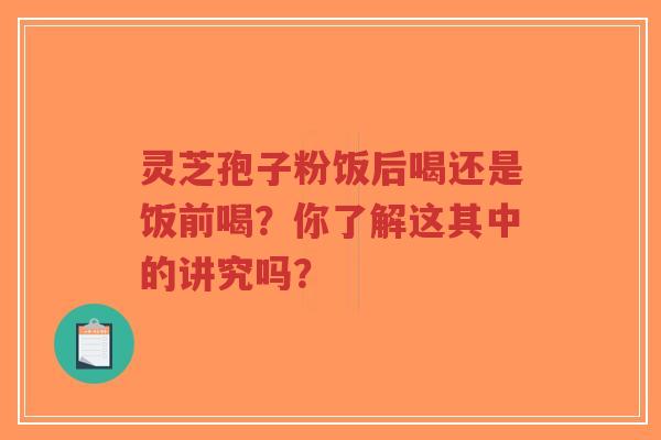 灵芝孢子粉饭后喝还是饭前喝？你了解这其中的讲究吗？
