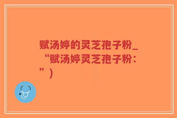 赋汤婷的灵芝孢子粉_“赋汤婷灵芝孢子粉：”)