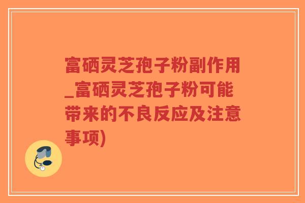 富硒灵芝孢子粉副作用_富硒灵芝孢子粉可能带来的不良反应及注意事项)