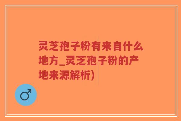 灵芝孢子粉有来自什么地方_灵芝孢子粉的产地来源解析)