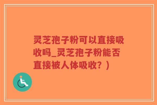 灵芝孢子粉可以直接吸收吗_灵芝孢子粉能否直接被人体吸收？)