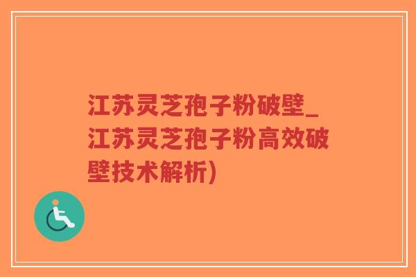 江苏灵芝孢子粉破壁_江苏灵芝孢子粉高效破壁技术解析)