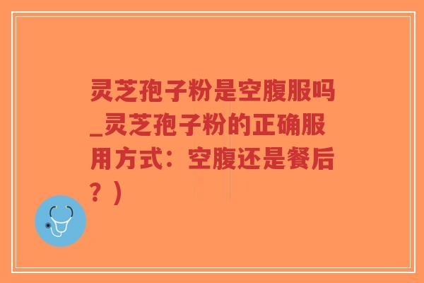灵芝孢子粉是空腹服吗_灵芝孢子粉的正确服用方式：空腹还是餐后？)