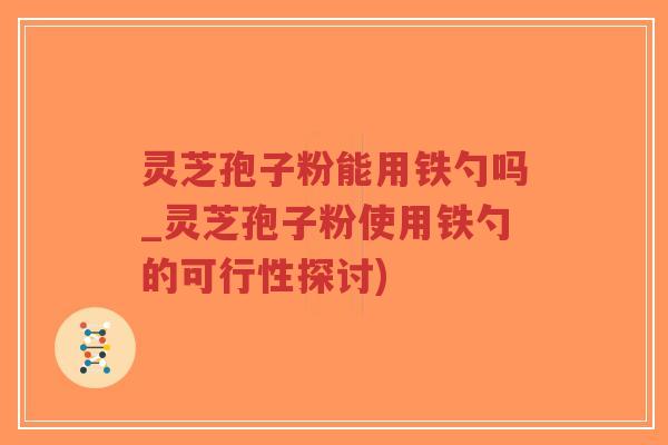 灵芝孢子粉能用铁勺吗_灵芝孢子粉使用铁勺的可行性探讨)
