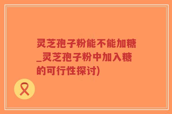 灵芝孢子粉能不能加糖_灵芝孢子粉中加入糖的可行性探讨)
