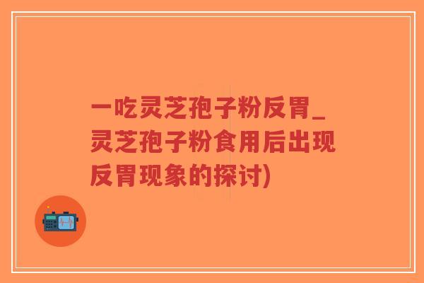 一吃灵芝孢子粉反胃_灵芝孢子粉食用后出现反胃现象的探讨)