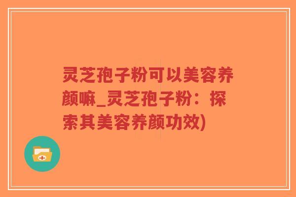 灵芝孢子粉可以美容养颜嘛_灵芝孢子粉：探索其美容养颜功效)