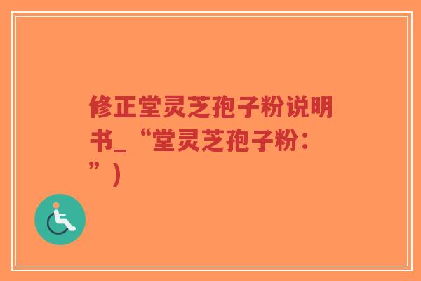 修正堂灵芝孢子粉说明书_“堂灵芝孢子粉：”)