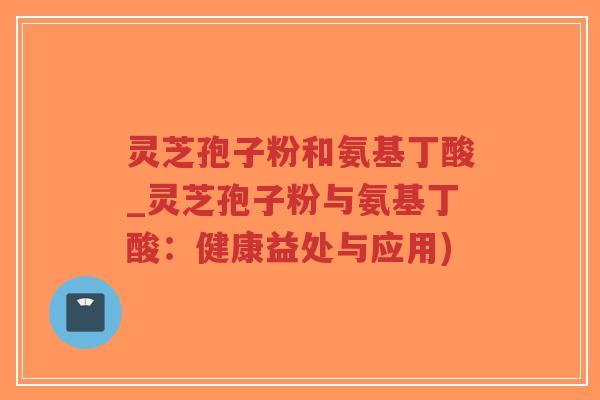灵芝孢子粉和氨基丁酸_灵芝孢子粉与氨基丁酸：健康益处与应用)