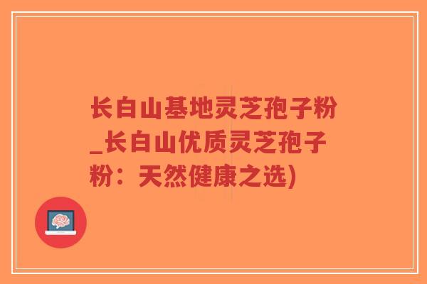 长白山基地灵芝孢子粉_长白山优质灵芝孢子粉：天然健康之选)