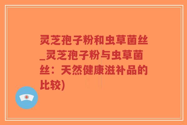 灵芝孢子粉和虫草菌丝_灵芝孢子粉与虫草菌丝：天然健康滋补品的比较)