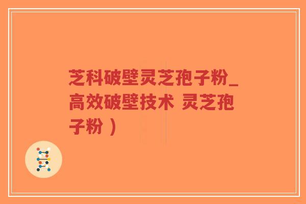 芝科破壁灵芝孢子粉_高效破壁技术 灵芝孢子粉 )