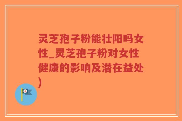 灵芝孢子粉能壮阳吗女性_灵芝孢子粉对女性健康的影响及潜在益处)