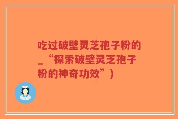 吃过破壁灵芝孢子粉的_“探索破壁灵芝孢子粉的神奇功效”)