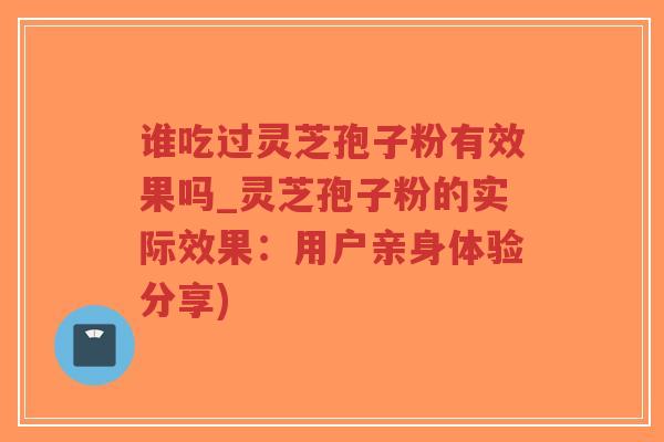 谁吃过灵芝孢子粉有效果吗_灵芝孢子粉的实际效果：用户亲身体验分享)