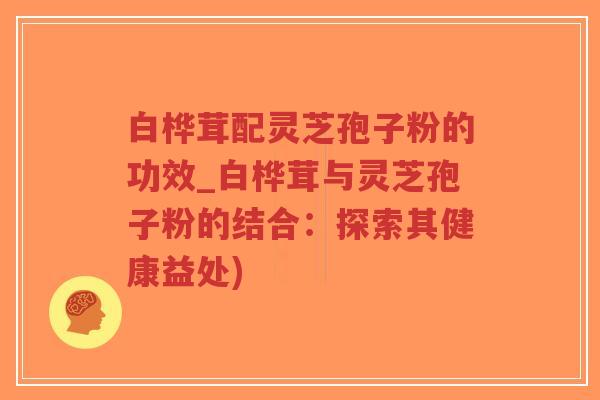 白桦茸配灵芝孢子粉的功效_白桦茸与灵芝孢子粉的结合：探索其健康益处)
