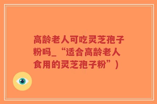 高龄老人可吃灵芝孢子粉吗_“适合高龄老人食用的灵芝孢子粉”)