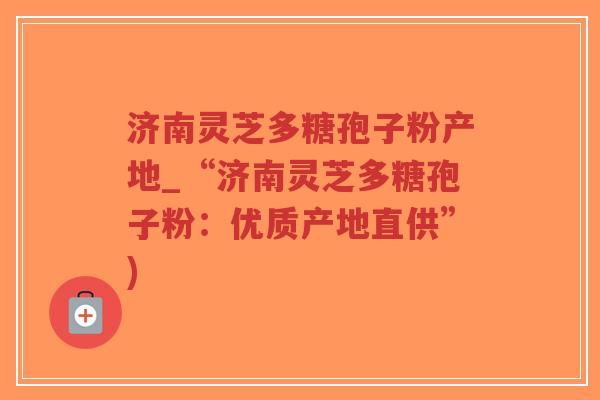 济南灵芝多糖孢子粉产地_“济南灵芝多糖孢子粉：优质产地直供”)