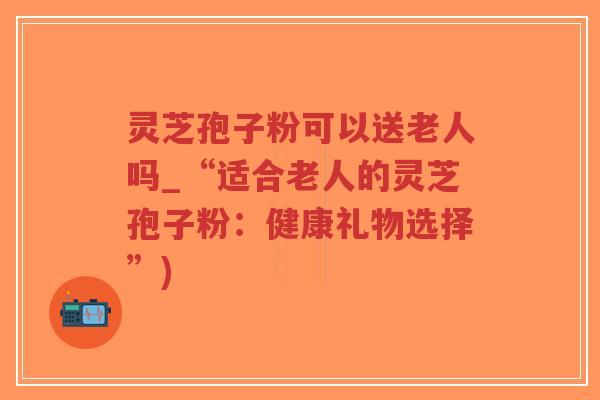 灵芝孢子粉可以送老人吗_“适合老人的灵芝孢子粉：健康礼物选择”)