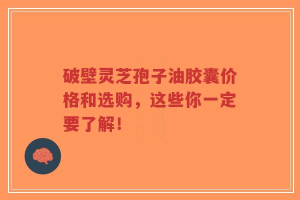 破壁灵芝孢子油胶囊价格和选购，这些你一定要了解！