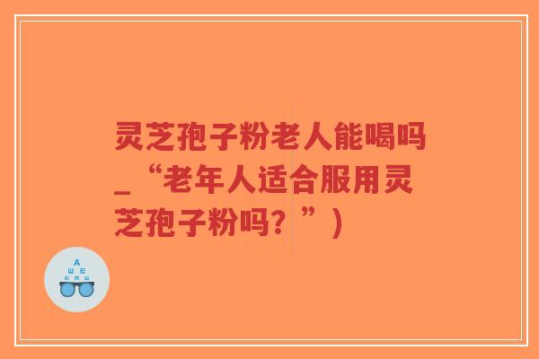 灵芝孢子粉老人能喝吗_“老年人适合服用灵芝孢子粉吗？”)