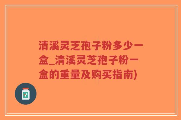 清溪灵芝孢子粉多少一盒_清溪灵芝孢子粉一盒的重量及购买指南)