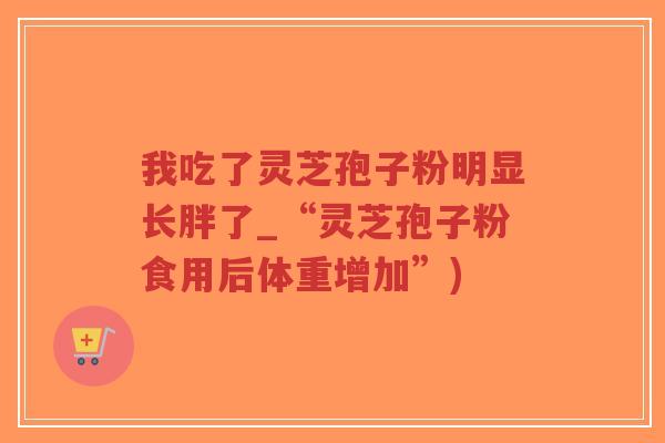 我吃了灵芝孢子粉明显长胖了_“灵芝孢子粉食用后体重增加”)