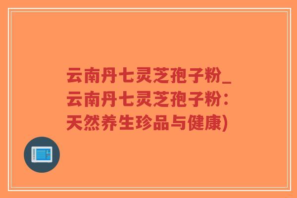 云南丹七灵芝孢子粉_云南丹七灵芝孢子粉：天然养生珍品与健康)